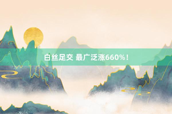 白丝足交 最广泛涨660%！