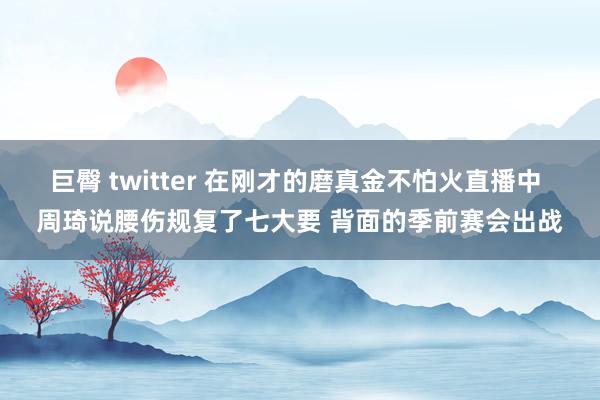 巨臀 twitter 在刚才的磨真金不怕火直播中 周琦说腰伤规复了七大要 背面的季前赛会出战