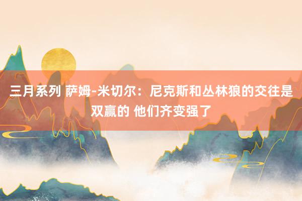 三月系列 萨姆-米切尔：尼克斯和丛林狼的交往是双赢的 他们齐变强了