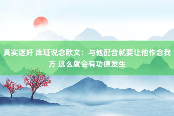 真实迷奸 库班说念欧文：与他配合就要让他作念我方 这么就会有功德发生