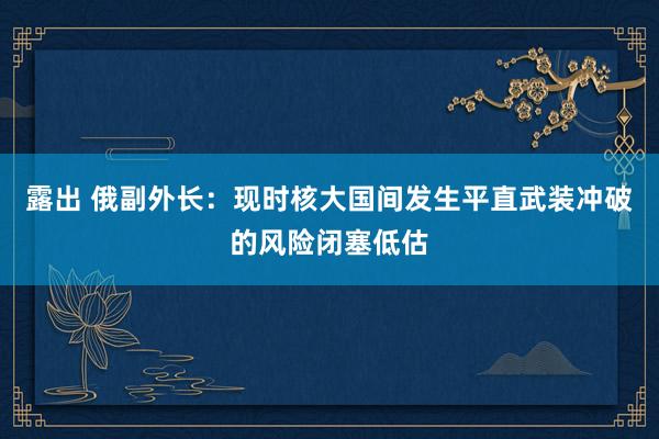 露出 俄副外长：现时核大国间发生平直武装冲破的风险闭塞低估