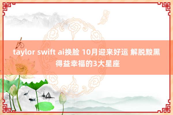 taylor swift ai换脸 10月迎来好运 解脱黢黑 得益幸福的3大星座