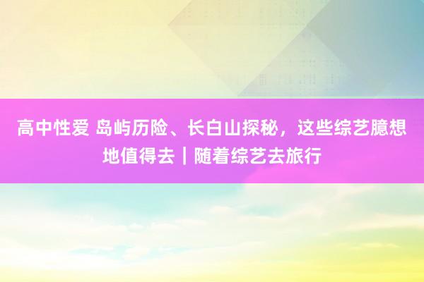 高中性爱 岛屿历险、长白山探秘，这些综艺臆想地值得去｜随着综艺去旅行