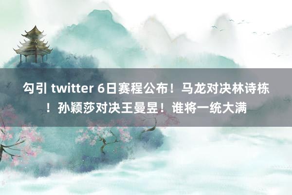 勾引 twitter 6日赛程公布！马龙对决林诗栋！孙颖莎对决王曼昱！谁将一统大满