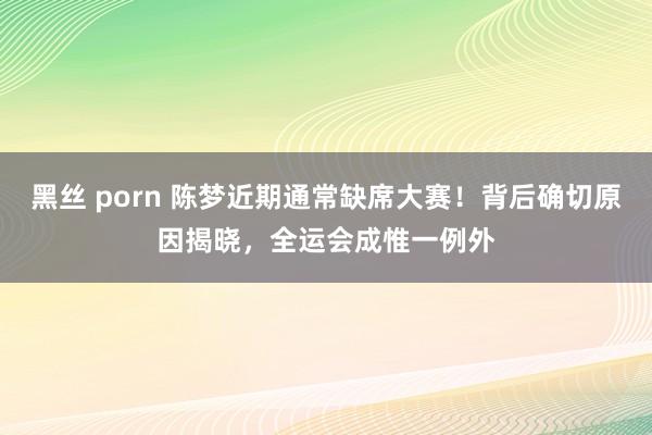 黑丝 porn 陈梦近期通常缺席大赛！背后确切原因揭晓，全运会成惟一例外