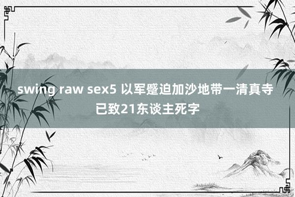 swing raw sex5 以军蹙迫加沙地带一清真寺 已致21东谈主死字