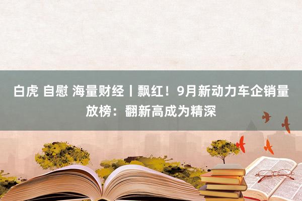 白虎 自慰 海量财经丨飘红！9月新动力车企销量放榜：翻新高成为精深