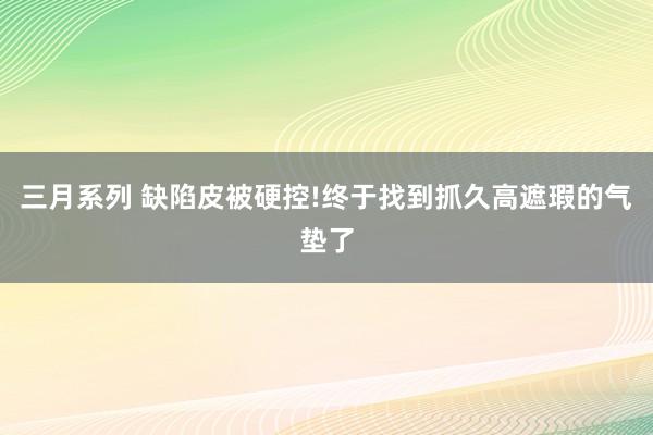 三月系列 缺陷皮被硬控!终于找到抓久高遮瑕的气垫了