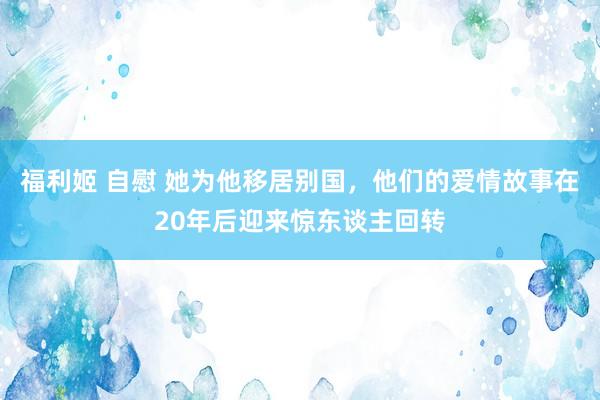 福利姬 自慰 她为他移居别国，他们的爱情故事在20年后迎来惊东谈主回转