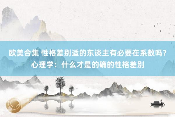 欧美合集 性格差别适的东谈主有必要在系数吗？心理学：什么才是的确的性格差别