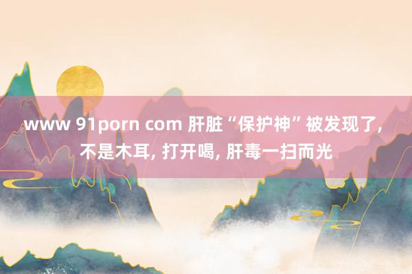 www 91porn com 肝脏“保护神”被发现了， 不是木耳， 打开喝， 肝毒一扫而光