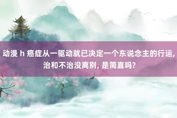 动漫 h 癌症从一驱动就已决定一个东说念主的行运， 治和不治没离别， 是简直吗?