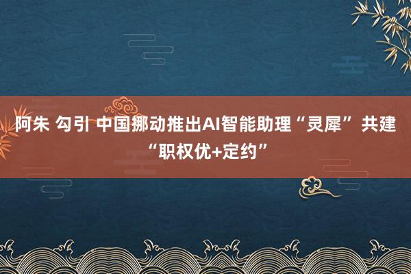 阿朱 勾引 中国挪动推出AI智能助理“灵犀” 共建“职权优+定约”