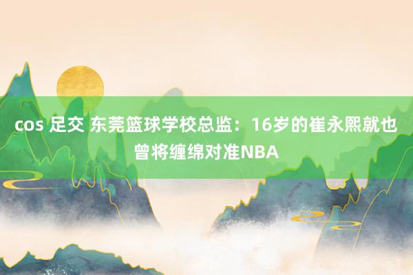 cos 足交 东莞篮球学校总监：16岁的崔永熙就也曾将缠绵对准NBA