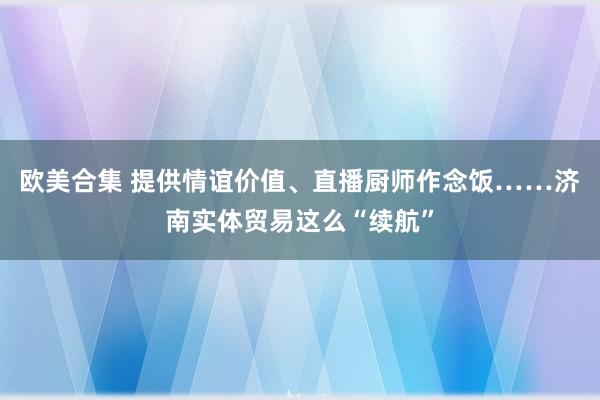 欧美合集 提供情谊价值、直播厨师作念饭……济南实体贸易这么“续航”