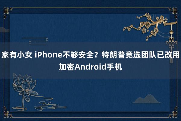 家有小女 iPhone不够安全？特朗普竞选团队已改用加密Android手机