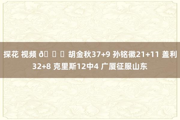 探花 视频 🏀胡金秋37+9 孙铭徽21+11 盖利32+8 克里斯12中4 广厦征服山东