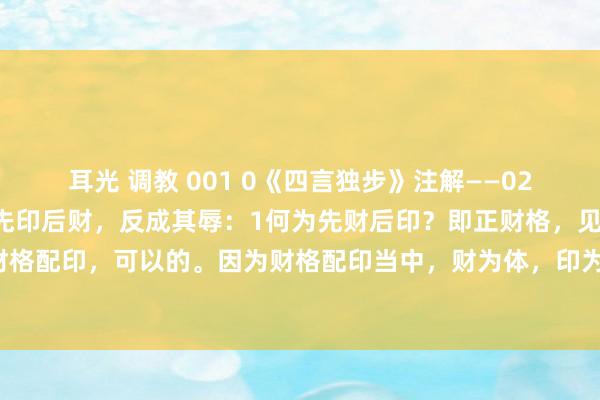 耳光 调教 001 0《四言独步》注解——028先财后印，反成其福；先印后财，反成其辱：1何为先财后印？即正财格，见印，为财格配印，可以的。因为财格配印当中，财为体，印为用，正财不伤正印，是以情势无破。