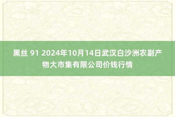 黑丝 91 2024年10月14日武汉白沙洲农副产物大市集有限公司价钱行情