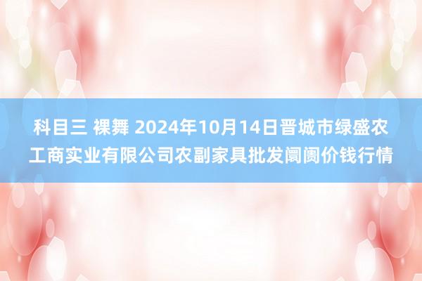 科目三 裸舞 2024年10月14日晋城市绿盛农工商实业有限公司农副家具批发阛阓价钱行情