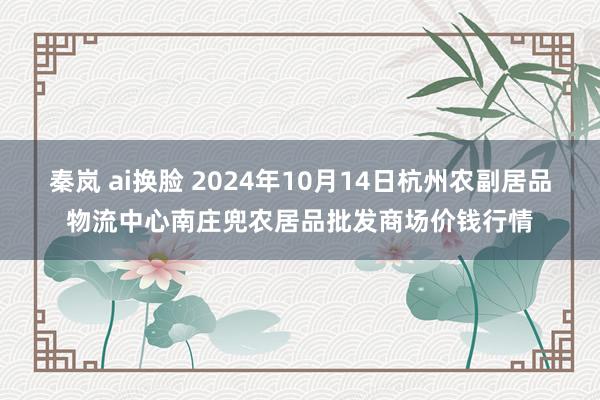 秦岚 ai换脸 2024年10月14日杭州农副居品物流中心南庄兜农居品批发商场价钱行情