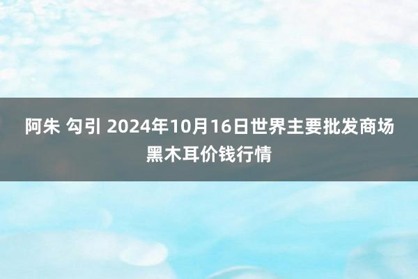 阿朱 勾引 2024年10月16日世界主要批发商场黑木耳价钱行情