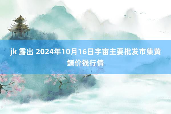 jk 露出 2024年10月16日宇宙主要批发市集黄鳝价钱行情