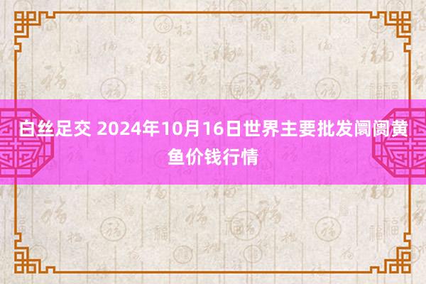 白丝足交 2024年10月16日世界主要批发阛阓黄鱼价钱行情