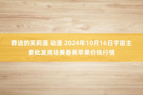 葬送的芙莉莲 动漫 2024年10月16日宇宙主要批发商场黄香蕉苹果价钱行情