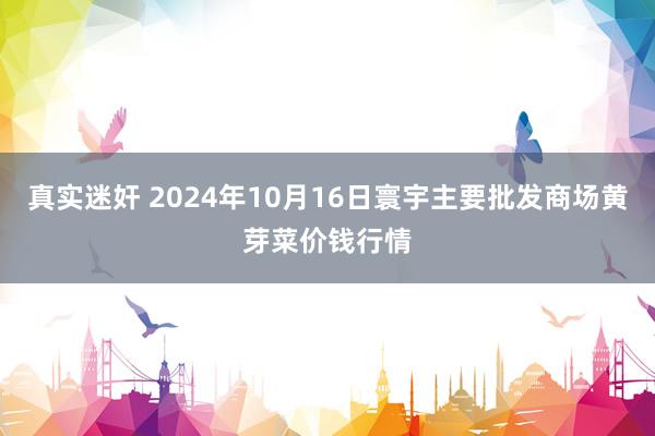 真实迷奸 2024年10月16日寰宇主要批发商场黄芽菜价钱行情