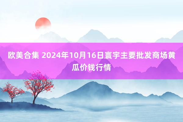 欧美合集 2024年10月16日寰宇主要批发商场黄瓜价钱行情