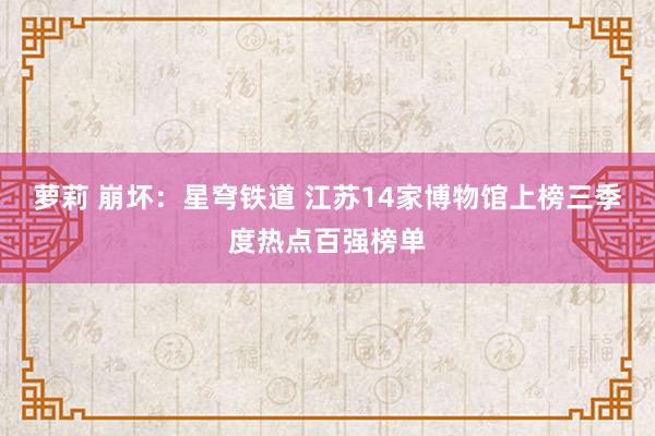 萝莉 崩坏：星穹铁道 江苏14家博物馆上榜三季度热点百强榜单