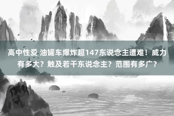 高中性爱 油罐车爆炸超147东说念主遭难！威力有多大？触及若干东说念主？范围有多广？