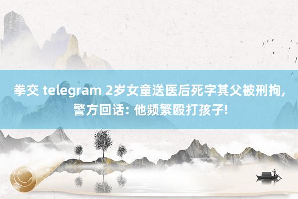 拳交 telegram 2岁女童送医后死字其父被刑拘， 警方回话: 他频繁殴打孩子!