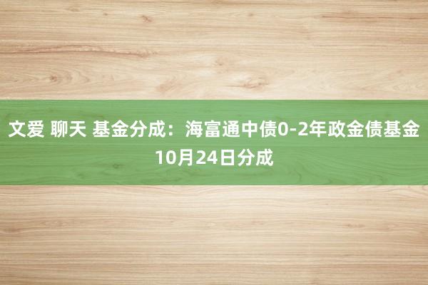 文爱 聊天 基金分成：海富通中债0-2年政金债基金10月24日分成