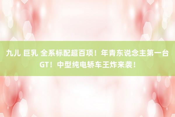 九儿 巨乳 全系标配超百项！年青东说念主第一台GT！中型纯电轿车王炸来袭！