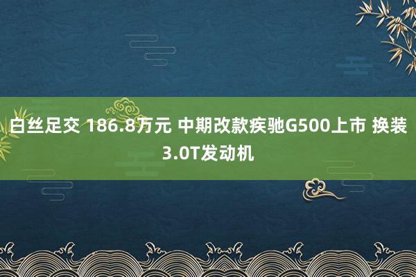 白丝足交 186.8万元 中期改款疾驰G500上市 换装3.0T发动机