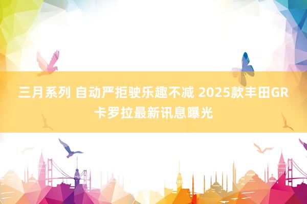 三月系列 自动严拒驶乐趣不减 2025款丰田GR卡罗拉最新讯息曝光