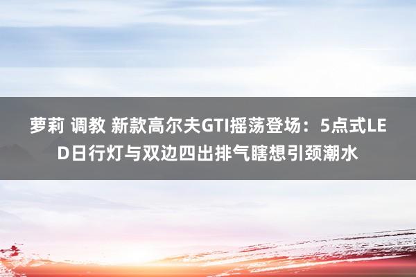 萝莉 调教 新款高尔夫GTI摇荡登场：5点式LED日行灯与双边四出排气瞎想引颈潮水