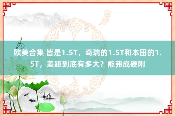 欧美合集 皆是1.5T，奇瑞的1.5T和本田的1.5T，差距到底有多大？能弗成硬刚