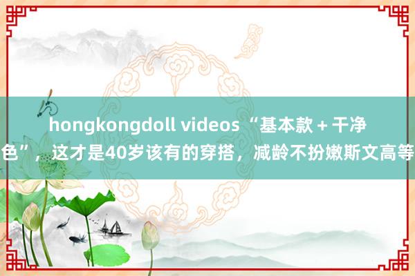 hongkongdoll videos “基本款＋干净色”，这才是40岁该有的穿搭，减龄不扮嫩斯文高等