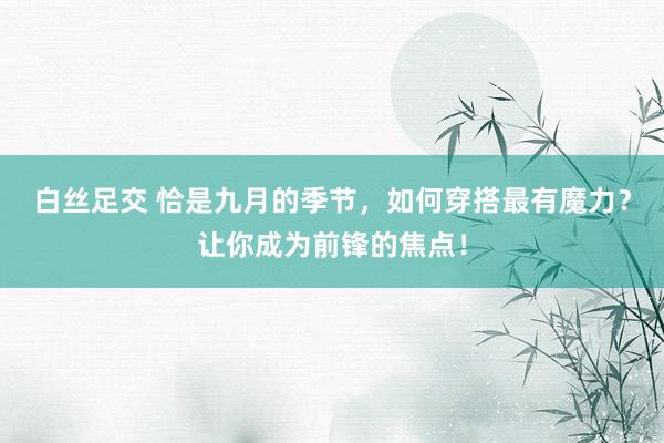 白丝足交 恰是九月的季节，如何穿搭最有魔力？让你成为前锋的焦点！