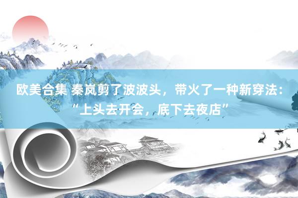 欧美合集 秦岚剪了波波头，带火了一种新穿法：“上头去开会，底下去夜店”