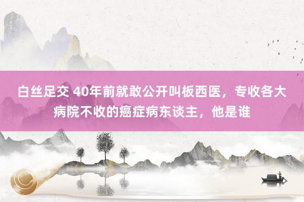 白丝足交 40年前就敢公开叫板西医，专收各大病院不收的癌症病东谈主，他是谁