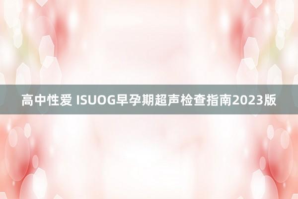 高中性爱 ISUOG早孕期超声检查指南2023版