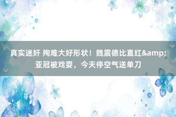 真实迷奸 殉难大好形状！魏震德比直红&亚冠被戏耍，今天停空气送单刀