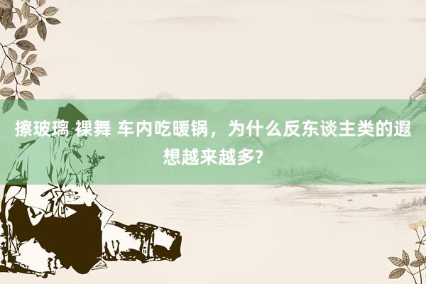 擦玻璃 裸舞 车内吃暖锅，为什么反东谈主类的遐想越来越多?