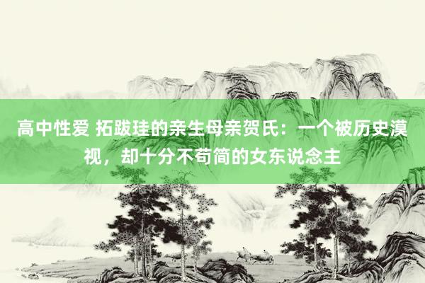 高中性爱 拓跋珪的亲生母亲贺氏：一个被历史漠视，却十分不苟简的女东说念主