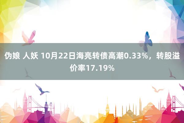 伪娘 人妖 10月22日海亮转债高潮0.33%，转股溢价率17.19%