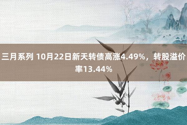 三月系列 10月22日新天转债高涨4.49%，转股溢价率13.44%